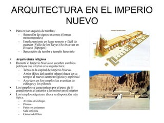 ARQUITECTURA EN EL IMPERIO
NUEVO
• Para evitar saqueos de tumbas:
– Supresión de signos externos (formas
monumentales)
– Emplazamiento en lugar remoto y fácil de
guardar (Valle de los Reyes) Se excavan en
el suelo (hipogeo)
– Separación de tumba y templo funerario
• Arquitectura religiosa
• Durante el Imperio Nuevo se suceden cambios
políticos que afectan a la arquitectura:
– Tebas es la capital de Imperio Nuevo.
– Amón (Dios del cantón tebano) hace de su
templo el nuevo centro religioso y espiritual
– Aparecen en los templos las avenidas de
esfinges y los pilonos
• Los templos se caracterizan por el paso de lo
grandioso en el exterior a lo íntimo en el interior
• Los templos adquieren ahora su disposición más
típica:
– Avenida de esfinges
– Pilonos
– Patio con columnas
– Sala hipóstila
– Cámara del Dios
 