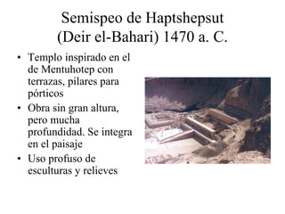 Semispeo de Haptshepsut
(Deir el-Bahari) 1470 a. C.
• Templo inspirado en el
de Mentuhotep con
terrazas, pilares para
pórticos
• Obra sin gran altura,
pero mucha
profundidad. Se integra
en el paisaje
• Uso profuso de
esculturas y relieves
 