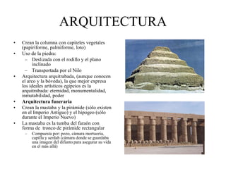 ARQUITECTURA
• Crean la columna con capiteles vegetales
(papiriforme, palmiforme, loto)
• Uso de la piedra:
– Deslizada con el rodillo y el plano
inclinado
– Transportada por el Nilo
• Arquitectura arquitrabada, (aunque conocen
el arco y la bóveda), la que mejor expresa
los ideales artísticos egipcios es la
arquitrabada: eternidad, monumentalidad,
inmutabilidad, poder
• Arquitectura funeraria
• Crean la mastaba y la pirámide (sólo existen
en el Imperio Antiguo) y el hipogeo (sólo
durante el Imperio Nuevo)
• La mastaba es la tumba del faraón con
forma de tronco de pirámide rectangular
– Compuesta por: pozo, cámara mortuoria,
capilla y serdab (cámara donde se guardaba
una imagen del difunto para asegurar su vida
en el más allá)
 