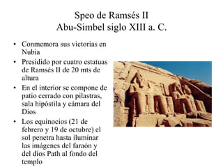 Speo de Ramsés II
Abu-Simbel siglo XIII a. C.
• Conmemora sus victorias en
Nubia
• Presidido por cuatro estatuas
de Ramsés II de 20 mts de
altura
• En el interior se compone de
patio cerrado con pilastras,
sala hipóstila y cámara del
Dios
• Los equinocios (21 de
febrero y 19 de octubre) el
sol penetra hasta iluminar
las imágenes del faraón y
del dios Path al fondo del
templo
 