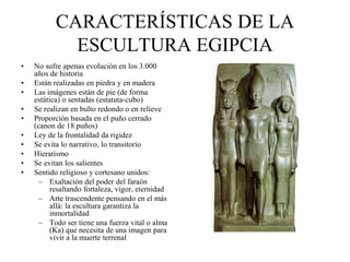 CARACTERÍSTICAS DE LA
ESCULTURA EGIPCIA
• No sufre apenas evolución en los 3.000
años de historia
• Están realizadas en piedra y en madera
• Las imágenes están de pie (de forma
estática) o sentadas (estatuta-cubo)
• Se realizan en bulto redondo o en relieve
• Proporción basada en el puño cerrado
(canon de 18 puños)
• Ley de la frontalidad da rigidez
• Se evita lo narrativo, lo transitorio
• Hieratismo
• Se evitan los salientes
• Sentido religioso y cortesano unidos:
– Exaltación del poder del faraón
resaltando fortaleza, vigor, eternidad
– Arte trascendente pensando en el más
allá: la escultura garantiza la
inmortalidad
– Todo ser tiene una fuerza vital o alma
(Ka) que necesita de una imagen para
vivir a la muerte terrenal
 