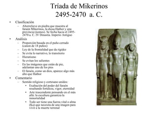 Tríada de Mikerinos
2495-2470 a. C.
• Clasificación
– Altorrelieve en piedra que muestra al
faraón Mikerinos, la diosa Hathor y una
provincia (nomos). Se fecha hacia el 2495-
2470 a. C. IV Dinastía. Imperio Antiguo
• Análisis
– Proporción basada en el puño cerrado
(canon de 18 puños)
– Ley de la frontalidad que da rigidez
– Se evita lo narrativo, lo transitorio
– Hieratismo
– Se evitan los salientes
– En las imágenes que están de pie,
adelantan uno de los pies
– El faraón, como un dios, aparece algo más
alto que Hathor
• Comentario
– Sentido religioso y cortesano unidos:
• Exaltación del poder del faraón
resaltando fortaleza, vigor, eternidad
• Arte trascendente pensando en el más
allá: la escultura garantiza la
inmortalidad
• Todo ser tiene una fuerza vital o alma
(Ka) que necesita de una imagen para
vivir a la muerte terrenal
 