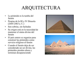 ARQUITECTURA
• La pirámide es la tumba del
faraón
• Propias de la III y IV Dinastía
(2645-2463 a. C.)
• Son sobrias, sin fachadas
• Su origen está en la necesidad de
mantener el status divino del
faraón
• El país entero se organiza para
construir las pirámides como
servicio religioso al faraón
• Cuando el faraón deja de ser
considerado un ser divino, las
pirámides pierden altura y
terminan desapareciendo
 