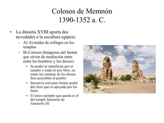 Colosos de Memnón
1390-1352 a. C.
• La dinastía XVIII aporta dos
novedades a la escultura egipcia:
– A) Avenidas de esfinges en los
templos
– B) Colosos (Imágenes del faraón
que sirven de mediación entre
entre los hombres y los dioses)
• Su poder se manifiesta por el
tamaño y están al aire libre, no
como las estatuas de los dioses.
Son accesibles al pueblo
• Iniciativa real para limitar poder
del clero que es apoyada por los
fieles
• El único ejemplo que queda es el
del templo funerario de
Amenofis III
 