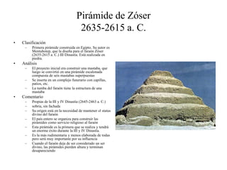 Pirámide de Zóser
2635-2615 a. C.
• Clasificación
– Primera pirámide construida en Egipto. Su autor es
Mentuhotep, que la diseña para el faraón Zóser
(2635-2615 a. C.) III Dinastía. Está realizada en
piedra.
• Análisis
– El proyecto inicial era construir una mastaba, que
luego se convirtió en una pirámide escalonada
compuesta de seis mastabas superpuestas
– Se inserta en un complejo funerario con capillas,
patios, etc.
– La tumba del faraón tiene la estructura de una
mastaba
• Comentario
– Propias de la III y IV Dinastía (2645-2463 a. C.)
– sobria, sin fachada
– Su origen está en la necesidad de mantener el status
divino del faraón
– El país entero se organiza para construir las
pirámides como servicio religioso al faraón
– Esta pirámide es la primera que se realiza y tendrá
un enorme éxito durante la III y IV Dinastía.
– Es la más rudimentaria y menos elaborada de todas
pero será muy importante por su influencia
– Cuando el faraón deja de ser considerado un ser
divino, las pirámides pierden altura y terminan
desapareciendo
 