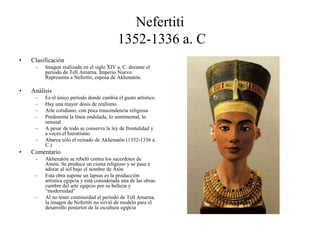 Nefertiti
1352-1336 a. C
• Clasificación
– Imagen realizada en el siglo XIV a. C. durante el
período de Tell Amarna. Imperio Nuevo.
Representa a Nefertiti, esposa de Akhenatón.
• Análisis
– Es el único período donde cambia el gusto artístico
– Hay una mayor dosis de realismo
– Arte cotidiano, con poca trascendencia religiosa
– Predomina la línea ondulada, lo sentimental, lo
sensual
– A pesar de todo se conserva la ley de frontalidad y
a veces el hieratismo
– Abarca sólo el reinado de Akhenatón (1352-1336 a.
C.)
• Comentario
– Akhenatón se rebeló contra los sacerdotes de
Amón. Se produce un cisma religioso y se pasa a
adorar al sol bajo el nombre de Atón
– Esta obra supone un lapsus es la producción
artística egipcia y está considerada una de las obras
cumbre del arte egipcio por su belleza y
“modernidad”
– Al no tener continuidad el período de Tell Amarna,
la imagen de Nefertiti no sirvió de modelo para el
desarrollo posterior de la escultura egipcia
 