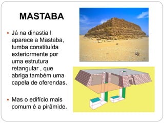 MASTABA
 Já na dinastia I
aparece a Mastaba,
tumba constituída
exteriormente por
uma estrutura
retangular , que
abriga também uma
capela de oferendas.
 Mas o edifício mais
comum é a pirâmide.
 