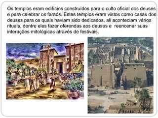 Os templos eram edifícios construídos para o culto oficial dos deuses
e para celebrar os faraós. Estes templos eram vistos como casas dos
deuses para os quais haviam sido dedicados, ali aconteciam vários
rituais, dentre eles fazer oferendas aos deuses e reencenar suas
interações mitológicas através de festivais.
 