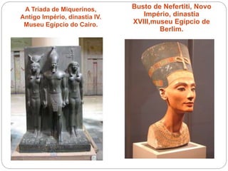 A Tríada de Miquerinos,
Antigo Império, dinastia IV.
Museu Egípcio do Cairo.
Busto de Nefertiti, Novo
Império, dinastia
XVIII,museu Egípcio de
Berlim.
 