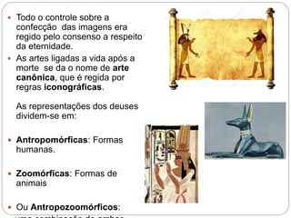  Todo o controle sobre a
confecção das imagens era
regido pelo consenso a respeito
da eternidade.
 As artes ligadas a vida após a
morte se da o nome de arte
canônica, que é regida por
regras iconográficas.
As representações dos deuses
dividem-se em:
 Antropomórficas: Formas
humanas.
 Zoomórficas: Formas de
animais
 Ou Antropozoomórficos:
 