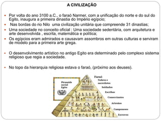 A CIVILIZAÇÃO
 Por volta do ano 3100 a.C., o faraó Narmer, com a unificação do norte e do sul do
Egito, inaugura a primeira dinastia do Império egípcio;
 Nas bordas do rio Nilo uma civilização unitária que compreende 31 dinastias;
 Uma sociedade no conceito oficial : Uma sociedade sedentária, com arquitetura e
arte desenvolvida , escrita, matemática e política;
 Os egípcios eram admirados e causavam assombros em outras culturas e serviram
de modelo para a primeira arte grega.
 O desenvolvimento artístico no antigo Egito era determinado pelo complexo sistema
religioso que regia a sociedade.
 No topo da hierarquia religiosa estava o faraó, (próximo aos deuses).
 