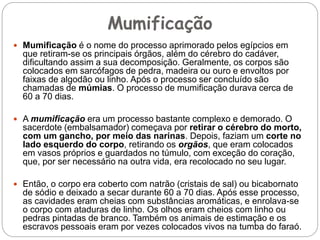 Mumificação
 Mumificação é o nome do processo aprimorado pelos egípcios em
que retiram-se os principais órgãos, além do cérebro do cadáver,
dificultando assim a sua decomposição. Geralmente, os corpos são
colocados em sarcófagos de pedra, madeira ou ouro e envoltos por
faixas de algodão ou linho. Após o processo ser concluído são
chamadas de múmias. O processo de mumificação durava cerca de
60 a 70 dias.
 A mumificação era um processo bastante complexo e demorado. O
sacerdote (embalsamador) começava por retirar o cérebro do morto,
com um gancho, por meio das narinas. Depois, faziam um corte no
lado esquerdo do corpo, retirando os orgãos, que eram colocados
em vasos próprios e guardados no túmulo, com exceção do coração,
que, por ser necessário na outra vida, era recolocado no seu lugar.
 Então, o corpo era coberto com natrão (cristais de sal) ou bicabornato
de sódio e deixado a secar durante 60 a 70 dias. Após esse processo,
as cavidades eram cheias com substâncias aromáticas, e enrolava-se
o corpo com ataduras de linho. Os olhos eram cheios com linho ou
pedras pintadas de branco. Também os animais de estimação e os
escravos pessoais eram por vezes colocados vivos na tumba do faraó.
 