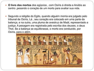 O livro dos mortos dos egípcios , com Osíris á direita e Anúbis ao
centro ,pesando o coração de um morto para avaliar sua vida.
 Segundo a religião do Egito, quando alguém morria era julgado pelo
tribunal de Osíris, Lá , seu coração era colocado em uma parte da
balança, e na outra, uma pluma de avestruz de Maát, representado a
justiça. A pesagem era registrada pelo escriba dos deuses, o deus
Thot. Se a balança se equilibrasse, o morto era conduzido, por
Osíris, para o além.
 