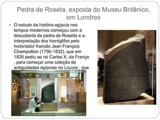 Pedra de Roseta, exposta do Museu Britânico,
em Londres
 O estudo da história egípcia nos
tempos modernos começou com a
descoberta da pedra de Rosetta e a
interpretação dos hieróglifos pelo
historiador francês Jean François
Champollion (1790-1832), que em
1826 pediu ao rei Carlos X, da França
, para começar uma coleção de
antiguidades egípcias no Louvre , que
hoje conta com mais de 60 mil itens.
 