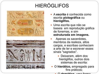 HIERÓGLIFOS
 A escrita é conhecida como
escrita pictográfica ou
hieróglifos.
 Uma escrita que não se
baseia em reprodução gráfica
de fonemas, e sim
estruturada em imagens.
 Apenas os sacerdotes,
membros da realeza, altos
cargos, e escribas conheciam
a arte de ler e escrever esses
sinais "sagrados".
 Deixaram, além dos
hieróglifos, outros dois
sistemas de escrita:
 O hierático, empregado para
fins práticos;
 