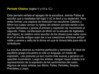 Período Clásico (siglos V y VI a. C.)
Este período señala el apogeo de la escultura, siendo Fidias el
escultor que a mediados del siglo V aC la llevó a su esplendor. Pero
antes forman una especie de transición los escultores Cálamis y
Mirón los cuales vencen la rigidez del anterior período dando a las
figuras delicadeza y gracia el primero y expresión de movimiento el
segundo. Fidias, condiscípulo de Mirón en la escuela de Agéladas
(de Argos), se celebra como escultor de los dioses pues nadie como
él en el mundo antiguo supo dar a sus creaciones artísticas actitud
noble y serena y sello de lo divino sin que le hiciera falta para ello el
simbolismo.
La escultura alcanza su máxima perfección y serenidad. El ideal de
equilibrio griego encuentra en ella un lenguaje, un medio de
expresión. Las posturas ya son mucho más suaves y generan un
apacible movimiento. Luego los artistas otorgan mayor interés a la
representación de la expresión de los sentimientos del rostro.
Algunos de estos artistas son Mirón, Fidias, Polícleto, Scopas,
Prexíteles y Lisipo.
 