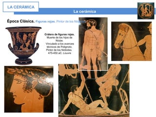 La cerámica
LA CERÁMICA
Época Clásica. Figuras rojas. Pintor de los Nióbides
Crátera de figuras rojas.
Muerte de los hijos de
Níobe.
Vinculado a los avances
técnicos de Polignoto.
Pintor de los Nióbides.
475-450 aC. Louvre
 
