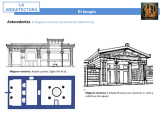 El templo
LA
ARQUITECTURA
Antecedentes. El Megaron micénico ¿Antecedente? (SXIII-XII aC)
Mégaron micénico. Alzado y planta. Siglos XIII-XII aC.
Mégaron micénico. Fachada (Pronaos con columnas in antis y
cubierta a dos aguas).
 