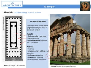 El templo
LA
ARQUITECTURA
El templo. La Época Arcaica. Aspectos formales
Plnata del Templo C de Selinunte Fachada Templo de Atenea en Paestum
EL TEMPLO ARCAICO
-Prevalencia del orden dórico
(el jónico se emplea poco y
con escala colosal)
PLANTA
- Cella estrecha y alargada
- Pieroma ancho
-Peristilo alargado (ejemplo
6x17 columnas)
ALZADO
-Pesantez
-Entablamento y cubieta muy
potentes
-Equino ancho y plano
-Éntasis muy evidente
-Intercolumnios estrechos
 