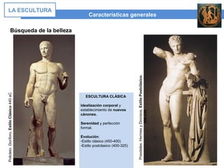 ESCULTURA CLÁSICA
Idealización corporal y
establecimiento de nuevos
cánones.
Serenidad y perfección
formal.
Evolución:
-Estilo clásico (450-400)
-Estilo postclasico (400-325)
Características generales
LA ESCULTURA
Búsqueda de la belleza
Policleto.Doríforo.EstiloClásico440aC
Praxiteles.HermesyDionisos.EstiloPostclásico.
350-330
 