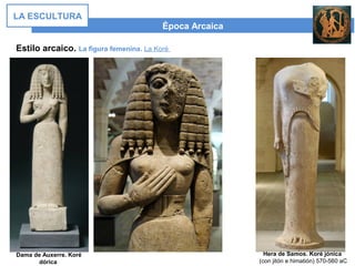 Época Arcaica
LA ESCULTURA
Estilo arcaico. La figura femenina. La Koré
Dama de Auxerre. Koré
dórica
Hera de Samos. Koré jónica
(con jitón e himatión) 570-560 aC
 