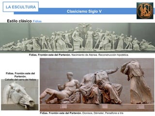 Estilo clásico Fidias
Clasicismo Siglo V
LA ESCULTURA
Fidias. Frontón este del Partenón. Nacimiento de Atenea. Reconstrucción hipotética.
Fidias. Frontón este del Partenón. Dionisos, Démeter, Perséfone e Iris
Fidias. Frontón este del
Partenón.
Caballo del carro de Helios
 