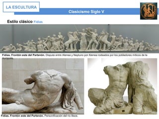 Estilo clásico Fidias
Clasicismo Siglo V
LA ESCULTURA
Fidias. Frontón este del Partenón. Disputa entre Atenea y Neptuno por Atenea rodeados por los pobladores míticos de la
Acrópolis.
Fidias. Frontón este del Partenón. Personificación del río Ilisos.
 