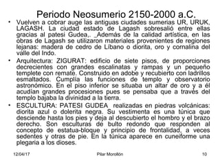 12/04/17 Pilar Morollón 10
Periodo Neosumerio 2150-2000 a.C.
• Vuelven a cobrar auge las antiguas ciudades sumerias UR, URUK,
LAGASH. La ciudad estado de Lagash sobresalió entre ellas
gracias al patesi Gudea,. Además de la calidad artística, en las
obras de Lagash se utilizaron materiales provenientes de regiones
lejanas: madera de cedro de Líbano o diorita, oro y cornalina del
valle del Indo.
• Arquitectura: ZIGURAT: edificio de siete pisos, de proporciones
decrecientes con grandes escalinatas y rampas y un pequeño
templete con remate. Construido en adobe y recubierto con ladrillos
esmaltados. Cumplía las funciones de templo y observatorio
astronómico. En el piso inferior se situaba un altar de oro y a él
acudían grandes procesiones pues se pensaba que a través del
templo bajaba la divinidad a la tierra.
• ESCULTURA: PATESI GUDEA realizadas en piedras volcánicas:
diorita azul o dolerita negra. Su vestimenta es una túnica que
desciende hasta los pies y deja al descubierto el hombro y el brazo
derecho. Son esculturas de bulto redondo que responden al
concepto de estatua-bloque y principio de frontalidad, a veces
sedentes y otras de pie. En la túnica aparece en cuneiforme una
plegaria a los dioses.
 