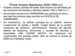 12/04/17 Pilar Morollón 14
Primer Imperio Babilónico 2000-1600 a.C.
• Pueblos semitas venidos del oeste. Este imperio fue derrotado por
las invasiones de Kassitas y Elamitas (desde 1750 a 1500 a.C.)
• Su principal monarca fue HAMMURABI que centralizó el reino y
que dejó las primeras leyes escritas en la ESTELA DE
HAMMURABI.
• En arquitectura, su edificio principal es el palacio: enorme
construcción de adobe y ladrillo “ciudad dentro de la ciudad”
residencia del soberano, administración, vivienda del ejército,
talleres de artesanos, almacenes y escuela de escribas y
sacerdotes, UNA CIUDAD AÚLICA. Su estructura era
cuadrangular con grandes patios. Solo se conoce la ciudad de
MARI en el Eúfrates medio.
 