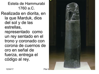 12/04/17 Pilar Morollón 15
Estela de Hammurabi
1760 a.C.
Realizada en diorita, en
la que Marduk, dios
del sol y de las
estrellas,
representado como
un rey sentado en el
trono y coronado con
corona de cuernos de
oro en señal de
fuerza, entrega el
código al rey.
 