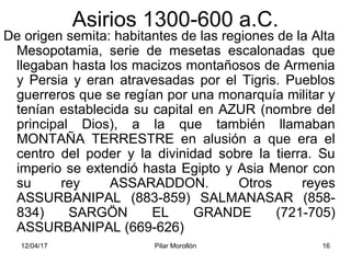 12/04/17 Pilar Morollón 16
Asirios 1300-600 a.C.
De origen semita: habitantes de las regiones de la Alta
Mesopotamia, serie de mesetas escalonadas que
llegaban hasta los macizos montañosos de Armenia
y Persia y eran atravesadas por el Tigris. Pueblos
guerreros que se regían por una monarquía militar y
tenían establecida su capital en AZUR (nombre del
principal Dios), a la que también llamaban
MONTAÑA TERRESTRE en alusión a que era el
centro del poder y la divinidad sobre la tierra. Su
imperio se extendió hasta Egipto y Asia Menor con
su rey ASSARADDON. Otros reyes
ASSURBANIPAL (883-859) SALMANASAR (858-
834) SARGÖN EL GRANDE (721-705)
ASSURBANIPAL (669-626)
 