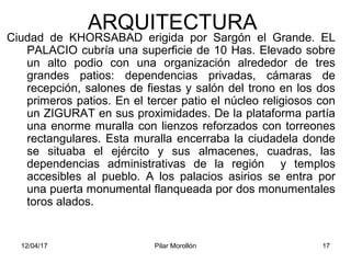 12/04/17 Pilar Morollón 17
ARQUITECTURA
Ciudad de KHORSABAD erigida por Sargón el Grande. EL
PALACIO cubría una superficie de 10 Has. Elevado sobre
un alto podio con una organización alrededor de tres
grandes patios: dependencias privadas, cámaras de
recepción, salones de fiestas y salón del trono en los dos
primeros patios. En el tercer patio el núcleo religiosos con
un ZIGURAT en sus proximidades. De la plataforma partía
una enorme muralla con lienzos reforzados con torreones
rectangulares. Esta muralla encerraba la ciudadela donde
se situaba el ejército y sus almacenes, cuadras, las
dependencias administrativas de la región y templos
accesibles al pueblo. A los palacios asirios se entra por
una puerta monumental flanqueada por dos monumentales
toros alados.
 