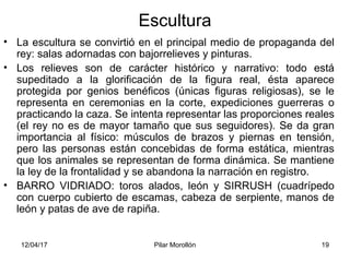12/04/17 Pilar Morollón 19
Escultura
• La escultura se convirtió en el principal medio de propaganda del
rey: salas adornadas con bajorrelieves y pinturas.
• Los relieves son de carácter histórico y narrativo: todo está
supeditado a la glorificación de la figura real, ésta aparece
protegida por genios benéficos (únicas figuras religiosas), se le
representa en ceremonias en la corte, expediciones guerreras o
practicando la caza. Se intenta representar las proporciones reales
(el rey no es de mayor tamaño que sus seguidores). Se da gran
importancia al físico: músculos de brazos y piernas en tensión,
pero las personas están concebidas de forma estática, mientras
que los animales se representan de forma dinámica. Se mantiene
la ley de la frontalidad y se abandona la narración en registro.
• BARRO VIDRIADO: toros alados, león y SIRRUSH (cuadrípedo
con cuerpo cubierto de escamas, cabeza de serpiente, manos de
león y patas de ave de rapiña.
 