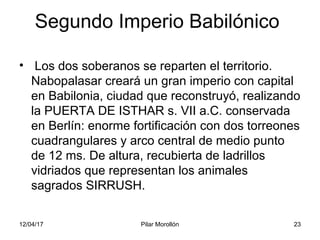 12/04/17 Pilar Morollón 23
Segundo Imperio Babilónico
• Los dos soberanos se reparten el territorio.
Nabopalasar creará un gran imperio con capital
en Babilonia, ciudad que reconstruyó, realizando
la PUERTA DE ISTHAR s. VII a.C. conservada
en Berlín: enorme fortificación con dos torreones
cuadrangulares y arco central de medio punto
de 12 ms. De altura, recubierta de ladrillos
vidriados que representan los animales
sagrados SIRRUSH.
 