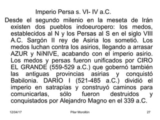 12/04/17 Pilar Morollón 27
Imperio Persa s. VI- IV a.C.
Desde el segundo milenio en la meseta de Irán
existen dos pueblos indoeuropero: los medos,
establecidos al N y los Persas al S en el siglo VIII
A.C. Sargón II rey de Asiria los sometió. Los
medos luchan contra los asirios, llegando a arrasar
AZUR y NíNIVE, acabando con el imperio asirio.
Los medos y persas fueron unificados por CIRO
EL GRANDE (559-529 a.C.) que gobernó también
las antiguas provincias asirias y conquistó
Babilonia. DARÍO I (521-485 a.C.) dividió el
imperio en satrapías y construyó caminos para
comunicarlas, sólo fueron destruidos y
conquistados por Alejandro Magno en el 339 a.C.
 
