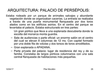 12/04/17 Pilar Morollón 28
ARQUITECTURA: PALACIO DE PERSÉPOLIS:
Εstaba rodeado por un parque de animales salvajes y abundante
vegetación donde se organizaban cacerías. La entrada se realizaba
a través de una puerta monumental flanqueada por dos toros
alados como en los edificios asirios. En el centro del parque se
levantaba el palacio. Estaba estructurado en tres partes:
Un gran pórtico que lleva a una explanada descubierta donde la
escolta del monarca monta guardia.
– Sala de audiencias o parte oficial: un enorme salón en el centro
del cual se elevan 8 columnas de 12 ms. Con capitel formado
por una doble fila de volutas y dos torsos de toros arrodillados.
– Gran explanada o APADANA.
– Parte privada del palacio: lugar de residencia del rey y de su
familia. Constaba de largos pórticos columnarios con una sala
central flanqueada de habitaciones más pequeñas.
 