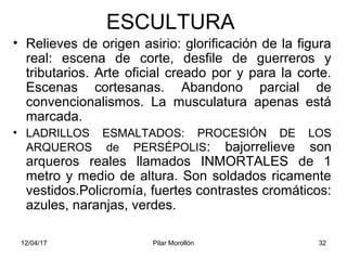 12/04/17 Pilar Morollón 32
ESCULTURA
• Relieves de origen asirio: glorificación de la figura
real: escena de corte, desfile de guerreros y
tributarios. Arte oficial creado por y para la corte.
Escenas cortesanas. Abandono parcial de
convencionalismos. La musculatura apenas está
marcada.
• LADRILLOS ESMALTADOS: PROCESIÓN DE LOS
ARQUEROS de PERSÉPOLIS: bajorrelieve son
arqueros reales llamados INMORTALES de 1
metro y medio de altura. Son soldados ricamente
vestidos.Policromía, fuertes contrastes cromáticos:
azules, naranjas, verdes.
 