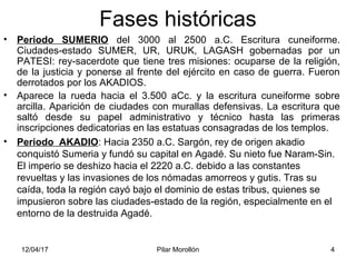 12/04/17 Pilar Morollón 4
Fases históricas
• Periodo SUMERIO del 3000 al 2500 a.C. Escritura cuneiforme.
Ciudades-estado SUMER, UR, URUK, LAGASH gobernadas por un
PATESI: rey-sacerdote que tiene tres misiones: ocuparse de la religión,
de la justicia y ponerse al frente del ejército en caso de guerra. Fueron
derrotados por los AKADIOS.
• Aparece la rueda hacia el 3.500 aCc. y la escritura cuneiforme sobre
arcilla. Aparición de ciudades con murallas defensivas. La escritura que
saltó desde su papel administrativo y técnico hasta las primeras
inscripciones dedicatorias en las estatuas consagradas de los templos.
• Periodo AKADIO: Hacia 2350 a.C. Sargón, rey de origen akadio
conquistó Sumeria y fundó su capital en Agadé. Su nieto fue Naram-Sin.
El imperio se deshizo hacia el 2220 a.C. debido a las constantes
revueltas y las invasiones de los nómadas amorreos y gutis. Tras su
caída, toda la región cayó bajo el dominio de estas tribus, quienes se
impusieron sobre las ciudades-estado de la región, especialmente en el
entorno de la destruida Agadé.
 