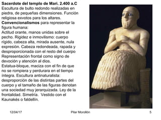 12/04/17 Pilar Morollón 5
Sacerdote del templo de Mari. 2.400 a.C
Escultura de bulto redondo realizadas en
piedra, de pequeñas dimensiones. Función
religiosa exvotos para los altares.
Convencionalismos para representar la
figura humana:
Actitud orante, manos unidas sobre el
pecho. Rigidez e inmovilismo: cuerpo
rígido, cabeza alta, mirada ausente, nula
expresión. Cabeza redondeada, rapada y
desproporcionada con el resto del cuerpo
Representación frontal como signo de
devoción y atención al dios.
Estatua-bloque, maciza con el fin de que
no se rompiera y perdurara en el tiempo
íntegra. Escultura antinaturalista:
desproporción de las distintas partes del
cuerpo y el tamaño de las figuras denotan
una sociedad muy jerarquizada. Ley de la
frontalidad. Simetría. Vestido con el
Kaunakés o faldellín.
 