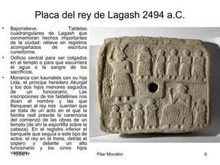 12/04/17 Pilar Morollón 6
Placa del rey de Lagash 2494 a.C.
• Bajorrelieve. Tabletas
cuadrangulares de Lagash que
conmemoran hechos importantes
de la ciudad: relieve en registros
acompañados de escritura
cuneiforme.
• Orificio central para ser colgados
en el templo o para que escurriera
el agua o la sangre de los
sacrificios.
• Monarca con kaunakés con su hija
Lida, el príncipe heredero Akurgal
y los dos hijos menores seguidos
de un funcionario. Las
inscripciones de los faldellines nos
dicen el nombre y las que
flanquean al rey nos cuentan que
se trata de un acto en el que la
familia real preside la ceremonia
del comienzo de las obras de un
templo (de ahí la esportilla sobre la
cabeza). En el registro inferior el
banquete que seguía a este tipo de
actos: el rey en el trono, detrás el
copero y delante un alto
funcionario y los cinco hijos
varones.
 