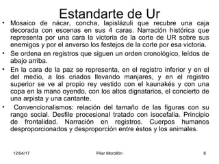 12/04/17 Pilar Morollón 8
Estandarte de Ur• Mosaico de nácar, concha, lapislázuli que recubre una caja
decorada con escenas en sus 4 caras. Narración histórica que
representa por una cara la victoria de la corte de UR sobre sus
enemigos y por el anverso los festejos de la corte por esa victoria.
• Se ordena en registros que siguen un orden cronológico, leídos de
abajo arriba.
• En la cara de la paz se representa, en el registro inferior y en el
del medio, a los criados llevando manjares, y en el registro
superior se ve al propio rey vestido con el kaunakés y con una
copa en la mano oyendo, con los altos dignatarios, el concierto de
una arpista y una cantante.
• Convencionalismos: relación del tamaño de las figuras con su
rango social. Desfile procesional tratado con isocefalia. Principio
de frontalidad. Narración en registros. Cuerpos humanos
desproporcionados y desproporción entre éstos y los animales.
 