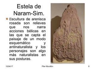 12/04/17 Pilar Morollón 9
Estela de
Naram-Sim.
Εscultura de arenisca
rosada son relieves
que nos narra
acciones bélicas en
las que se capta el
paisaje de un modo
esquemático y
antinaturalista y los
personajes son algo
más naturalistas en
sus posturas.
 
