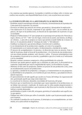 24 Arteterapia - Papeles de arteterapia y educación artística para la inclusión social
Vol. 1 (2006): 19-25
Mireia Bassols El arteterapia, un acompañamiento en la creación y la transformación
a las sorpresas que puedan aparecer. Acompañar es también un trabajo sobre si mismo, que
conlleva una escucha y una disponibilidad hacia el otro y una escucha hacia uno mismo.
LA INTERVENCIÓN DEL O LA ARTETERAPEUTA SE DEFINE POR:
- Posibilitar, desde la metodología utilizada, la evolución y la transformación de la producción.
Cómo pasar de la expresión a la creación.
- Favorecer un trabajo que parta de uno mismo, que propicie y desencadene la implicación.
- Una implicación en la creación, respetando lo que signiﬁca “arte”, con un sentido de exi-
gencia y de rigor en las producciones, en función de las capacidades de la persona a la que
se acompaña.
- Propiciar el hablar desde el “él” (por ejemplo de un personaje) de la producción: Pasar del yo
(aquí y ahora), a el “él” / “ello” (en otro lugar, a través de un cuento, una historia, un dibujo,
un volumen,...), para ello se propicia un marco que permita el poder hablar de si mismo sin
decir yo. Es una práctica desde la “estrategia de rodeo” o “del indirecto”.
- Establecer un dispositivo que permita dibujar el territorio de lo simbólico.
- La no interpretación de las producciones surgidas, así como el no juzgarlas.
- El mantenimiento en el sistema de reglas y la determinación y claridad de las reglas.
- El proceso de acompañamiento a la persona y la dirección que toma ese proceso. Estar al
lado de la persona, desde la forma de las producciones y la evolución de esas producciones,
con una actitud ajustada, prudente, sutil, discreta y sobria. El proceso arteterapéutico trata
de acompañar a la persona en su creación y ayudándole a que no se instale en el sufrimiento
o en la comodidad.
- Respetar, sostener, mostrarse comprensivo, ofrecer posibilidades de evolución.
- Favorecer que pueda aparecer aquello que es diferente en cada uno/a, la diversidad de las
respuestas, propiciando que surja la singularidad del sujeto y la diversidad en el grupo.
- Mantener un hilo entre las propuestas, dándose un proceso de una producción a otra, como
un encadenamiento sucesivo de producciones.
- La apertura y claridad de las propuestas y consignas y el mantenimiento en esas propuestas.
- La ﬂexibilidad en las propuestas, en el sentido de que sean abiertas y que propicien diversi-
dad de respuestas.
- El aprovechamiento de todo aquello que sucede en el marco del trabajo, las sugerencias del
otro, gestionando aquello que surge como imprevisto.
- La escucha de los intereses, demandas, necesidades de la persona, del grupo.
- Favorecer que se transformen los estereotipos que vayan surgiendo en las producciones, en
un trabajo más personal e implicado, de manera que las obras puedan progresivamente ir
evolucionando y transformándose y que la persona se deje llevar por la creación, sin intelec-
tualizar o razonar demasiado,
posibilitándose el poder ir más allá, arriesgarse, permitirse el sorprenderse ante aquello nue-
vo que aparece.
- Trabajar más sobre la forma que sobre el contenido. Ayudar a que la persona pueda negociar
con la materia.
- No confundir la producción con la persona, el arteterapia es un acompañamiento, un trata-
miento, no es para realizar un diagnóstico.
 
