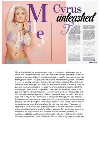 This article is about the pop artist miley cyrus. It is a question and answer type of
article with lots of information about her. Half of the article is about her and half is a
question and answer, I like this style of article as it is good for those people that like
both types of articles. The questions are also in a different colour, which shows that
it is easy to identify and makes it clearer the style of the magazine. The article isn’t
about her music although she is about to ‘drop a fourth album’ it is mostly about her
personal life, relationships and her past. The article is also small as one side of the
double page spread is with a large photo of her, which is a common theme in the
pop music genre, although leaves less space for more questions. This could be part
of a lifestyle/celebrity magazine as it doesn’t really talk about her music, which is a
large part of why she may be included in a magazine. Although, this type of article
fits in with my chosen target audience as it features a similar aged female and is not
too girly. The article also gives some insight into what she is like as a person and her
surroundings and gives details on where the interview took place. This would be
appealing to the audience as it gives more depth to the type of conversation the
writer would have had and what she is like as a person. This one is more likely to be
the style of my magazine article as it is more mature and has a good ratio of
questions and background information for readers who may not know the artist. It
also has a more mature colour scheme and font but reflects my target audience well.
 