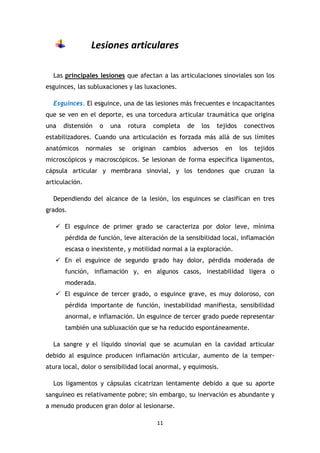 11
Lesiones articulares
Las principales lesiones que afectan a las articulaciones sinoviales son los
esguinces, las subluxaciones y las luxaciones.
Esguinces. El esguince, una de las lesiones más frecuentes e incapacitantes
que se ven en el deporte, es una torcedura articular traumática que origina
una distensión o una rotura completa de los tejidos conectivos
estabilizadores. Cuando una articulación es forzada más allá de sus límites
anatómicos normales se originan cambios adversos en los tejidos
microscópicos y macroscópicos. Se lesionan de forma específica ligamentos,
cápsula articular y membrana sinovial, y los tendones que cruzan la
articulación.
Dependiendo del alcance de la lesión, los esguinces se clasifican en tres
grados.
El esguince de primer grado se caracteriza por dolor leve, mínima
pérdida de función, leve alteración de la sensibilidad local, inflamación
escasa o inexistente, y motilidad normal a la exploración.
En el esguince de segundo grado hay dolor, pérdida moderada de
función, inflamación y, en algunos casos, inestabilidad ligera o
moderada.
El esguince de tercer grado, o esguince grave, es muy doloroso, con
pérdida importante de función, inestabilidad manifiesta, sensibilidad
anormal, e inflamación. Un esguince de tercer grado puede representar
también una subluxación que se ha reducido espontáneamente.
La sangre y el líquido sinovial que se acumulan en la cavidad articular
debido al esguince producen inflamación articular, aumento de la temper-
atura local, dolor o sensibilidad local anormal, y equimosis.
Los ligamentos y cápsulas cicatrizan lentamente debido a que su aporte
sanguíneo es relativamente pobre; sin embargo, su inervación es abundante y
a menudo producen gran dolor al lesionarse.
 