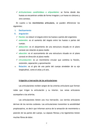 7
Articulaciones condiloideas o elipsoidales: se forma donde dos
huesos se encuentran unidos de forma irregular y un hueso es cóncavo y
otro convexo.
En cuanto a los movimientos articulares, se pueden diferenciar los
siguientes:
I. Deslizamiento
II. Angulación
flexión: es reducir el ángulo entre los huesos o partes del organismo
extensión: es el aumento del ángulo entre los huesos o partes del
cuerpo.
abducción: es el alejamiento de una estructura situada en el plano
coronal con relación al plano medio
aducción: es el acercamiento de una estructura situada en el plano
coronal en dirección al plano medio
circunducción: es un movimiento circular que combina la flexión,
extensión, separación y aproximación
III. Rotación: es el giro de una parte del cuerpo alrededor de su eje
longitudinal, como el atlas y el axis.
Irrigación e inervación de las articulaciones
Las articulaciones reciben sangre de las arterias articulares que forman
redes que irrigan la articulación y su interior. Las venas articulares
acompañan a las arterias.
Las articulaciones tienen una rica inervación. Los nervios articulares
derivan de los nervios cutáneos. Las articulaciones transmiten la sensibilidad
propioceptiva, es decir que informan acerca de la sensación de movimiento o
posición de las partes del cuerpo. La cápsula fibrosa y los ligamentos tienen
muchas fibras de dolor.
 