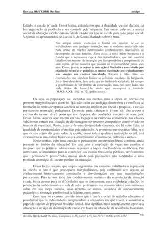 Revista HISTEDBR On-line Artigo
Revista HISTEDBR On-line, Campinas, n.38, p.197-213, jun.2010 - ISSN: 1676-2584 206
Estado, e escola privada. Dessa forma, entendemos que a dualidade escolar decorre da
hierarquização da produção e seu controle pela burguesia. Em outras palavras, a marca
social da educação escolar está no fato de existir um tipo de escola para cada grupo social.
Vejamos os apontamentos de Lucília R. de Souza Machado sobre o tema.
Nas antigas ordens escravista e feudal era possível deixar os
trabalhadores sem qualquer instrução, mas o moderno assalariado não
pode deixar de receber determinados conhecimentos necessários ao
desempenho de suas funções. Além disso, a nova ordem burguesa e o
Estado que a representa espera dos trabalhadores, que são também
cidadãos, um mínimo de instrução que lhes possibilite a compreensão de
suas regras, de tal maneira que possam se responsabilizar pelos seus
atos. Como, porém, o acesso à instrução é limitado e controlado por
exigências técnicas e políticas, o ensino destinado aos trabalhadores
tem sempre um caráter inacabado, forçado e falso. São tais
contradições que impõem limites às reformas escolares da burguesia.
Esta classe descobriu, bem cedo, que no âmbito da sabedoria, há sempre
a possibilidade de surgimento da contestação, mas, por outro lado, não
pode deixar de fornecê-la, ainda que incompleta e limitada.
(MACHADO, 1989, p. 32) (grifos nossos)
Ou seja, as populações são incluídas nas escolas, mas a lógica do liberalismo
presente marginaliza-as e as exclui. Não são dadas as condições financeiras e científicas de
formação do professor (para a docência no sentido amplo, o que inclui a pesquisa), e de sua
permanente renovação pedagógica. De outra parte, crianças e jovens não têm acesso a
escolas do mesmo nível, posto que isso depende das condições materiais de seus pais.
Dessa forma, aqueles que trazem em sua bagagem as carências econômicas das classes
subalternas entram em situação de desvantagem no processo competitivo desenvolvido no
interior da sociedade. Assim, a partir de uma desigualdade concreta, não há como falar na
igualdade de oportunidades oferecidas pela educação. A promessa meritocrática faliu, se é
que existiu algum dia para todos. A escola, como toda e qualquer instituição social, está
circunscrita às suas raízes históricas e a determinantes econômicos, políticos e sociais.
Nesse sentido, cabe uma questão: o pensamento conservador-liberal continua ainda
presente no âmbito da educação? Em que pese a ampliação de vagas nas escolas, é
inegável que as políticas educacionais seguiram a lógica das bandeiras neoliberais. Por
outro lado, se atentarmos para as condições das escolas brasileiras públicas, verificaremos
que permanecem precarizadas muitas ainda com professores não habilitados e uma
profunda destruição do caráter público da educação.
Dessa forma, mesmo que amplos segmentos das camadas trabalhadoras ingressem
na escola, o fato é que prosseguem marginalizados, pois continuam sem acesso ao
conhecimento historicamente constituído e desvalorizados em suas manifestações
particulares. Para termos idéia dos condicionantes materiais da reprodução da situação
citada, basta atentar para as dificuldades que se apresentam, para estabelecer relações de
produção do conhecimento em sala de aula: professores mal remunerados e com inúmeras
aulas em sua carga horária, salas repletas de alunos, ausência de assessoramento
pedagógico, formação profissional deficiente, entre outros.
Com base no exposto, consideramos que a tarefa crucial do trabalho educativo é
possibilitar que os trabalhadores compreendam a conjuntura em que vivem, e assumam o
papel de sujeitos do processo histórico-social. Isso significa, mais concretamente, opor-se à
educação a serviço da dominação de classe em favor da educação da resistência, buscando,
 