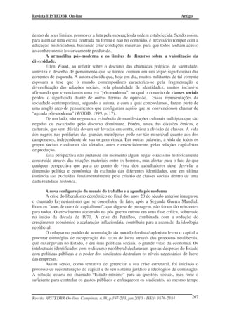 Revista HISTEDBR On-line Artigo
Revista HISTEDBR On-line, Campinas, n.38, p.197-213, jun.2010 - ISSN: 1676-2584 207
dentro de seus limites, promover a luta pela superação da ordem estabelecida. Sendo assim,
para além de uma escola centrada na forma e não no conteúdo, é necessário romper com a
educação mistificadora, buscando criar condições materiais para que todos tenham acesso
ao conhecimento historicamente produzido.
A armadilha pós-moderna e os limites do discurso sobre a valorização da
diversidade.
Ellen Wood, ao refletir sobre o discurso das chamadas políticas de identidade,
sintetiza o desenho de pensamento que se tornou comum em um leque significativo das
correntes de esquerda. A autora elucida que, hoje em dia, muitos militantes de tal corrente
esposam a tese que o mundo contemporâneo caracteriza-se pela fragmentação e
diversificação das relações sociais, pela pluralidade de identidades; muitos inclusive
afirmando que vivenciamos uma era “pós-moderna”, no qual o conceito de classes sociais
perdeu o significado diante de outras formas de opressão. Essas representações da
sociedade contemporânea, segundo a autora, e com a qual concordamos, fazem parte de
uma amplo arco de pensamentos que configuram aquilo que se convencionou chamar de
“agenda pós-moderna” (WOOD, 1999, p. 17).
De um lado, não negamos a existência de manifestações culturais múltiplas que são
negadas ou esvaziadas pelo discurso dominante. Porém, antes das divisões étnicas, e
culturais, que sem dúvida devem ser levadas em conta, existe a divisão de classes. A vida
dos negros nas periferias das grandes metrópoles pode ser tão miserável quanto aos dos
camponeses, independente de sua origem étnica. Em outras palavras, a vida de todos os
grupos sociais e culturais são afetadas, antes e essencialmente, pelas relações capitalistas
de produção.
Essa perspectiva não pretende em momento algum negar o racismo historicamente
construído através das relações materiais entre os homens, mas alertar para o fato de que
qualquer perspectiva que parta do ponto de vista dos trabalhadores deve desvelar a
dimensão política e econômica da exclusão das diferentes identidades, que em última
instância são excluídas fundamentalmente pelo critério de classes sociais dentro de uma
dada realidade histórica.
A nova configuração do mundo do trabalho e a agenda pós moderna
A crise do liberalismo econômico no final dos anos 20 do século anterior inaugurou
o chamado keynesianismo que se consolidou de fato, após a Segunda Guerra Mundial.
Eram os “anos de ouro do capitalismo”, que diga-se de passagem, não foram tão reluzentes
para todos. O crescimento acelerado no pós guerra entrou em uma fase crítica, sobretudo
no início da década de 1970. A crise do Petróleo, combinada com a redução do
crescimento econômico e aceleração inflacionária, contribuiu para a ascensão da ideologia
neoliberal.
O colapso no padrão de acumulação do modelo fordista/taylorista levou o capital a
procurar estratégias de recuperação das taxas de lucro através das propostas neoliberais,
que enxergavam no Estado, e em suas políticas sociais, o grande vilão da economia. Os
intelectuais identificados com o discurso neoliberal declaravam que as despesas do Estado
com políticas públicas e o poder dos sindicatos destruíam os níveis necessários de lucro
das empresas.
Assim sendo, como tentativa de gerenciar a sua crise estrutural, foi iniciado o
processo de reestruturação do capital e de seu sistema jurídico e ideológico de dominação.
A solução estaria no chamado “Estado-mínimo” para as questões sociais, mas forte o
suficiente para controlar os gastos públicos e enfraquecer os sindicatos, ao mesmo tempo
 
