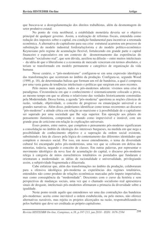 Revista HISTEDBR On-line Artigo
Revista HISTEDBR On-line, Campinas, n.38, p.197-213, jun.2010 - ISSN: 1676-2584 208
que buscava-se a desregulamentação dos direitos trabalhistas, além da desmontagem do
setor produtivo estatal.
No ponto de vista neoliberal, a estabilidade monetária deveria ser o objetivo
principal de qualquer governo. Assim, a realização de reformas fiscais, entendida como
redução dos impostos sobre o capital, era condição fundamental para incentivar a retomada
econômica. A alternativa do capitalismo para sua crise estrutural acarretou um processo de
substituição do modelo industrial fordista/taylorista e do modelo político-econômico
Keynesiano pelo regime de acumulação flexível, fortalecendo em grande parte o capital
financeiro e especulativo em um contexto de desmoronamento das experiências do
chamado “socialismo real”, que sem dúvida, auxiliou na difusão – entre muitos intelectuais
- da idéia de que o liberalismo e a economia de mercado venceram em termos absolutos, e
teriam se transformado em modelo permanente e categórico de organização da vida
humana
Nesse cenário, o “pós-modernismo” configurou-se em uma expressão ideológica
das transformações que ocorreram no âmbito da produção. Configura-se, segundo Wood
(1999, p. 18), de determinadas balizas que formam um rol de bandeiras, a qual é composta
por uma vasta gama de tendências intelectuais e políticas que surgiram em anos recentes.
Pelo menos num aspecto, todos os pós-modernos aderem: vivemos uma crise de
paradigmas. Circunstância em que o conhecimento é sistematicamente colocado a prova,
ao mesmo tempo em que se afirma o relativismo das verdades historicamente construídas
pela Modernidade. Dessa forma, a agenda “pós-moderna” questiona as noções clássicas de
razão, verdade, objetividade, o conceito de progresso ou emancipação universal e as
grandes narrativas. Além disso, poderíamos identificar como temas recorrentes ao discurso
“pós-moderno” a atitude cética em relação ao marxismo e à possibilidade de o capitalismo
ser superado por uma sociedade que lhe seja superior. Em oposição aos pilares do
pensamento iluminista, compreende o mundo como imprevisível e instável, com um
grande grau de ceticismo em relação às explicações universais.
Esses pontos, entre outros, que compõem o pensamento pós-moderno significaram
a consolidação no âmbito da ideologia dos interesses burgueses, na medida em que nega a
possibilidade de conhecimento objetivo e a superação da ordem social existente,
substituindo a luta de classes pela lógica do contentamento das diferentes identidades que
compõem o mosaico social. Por isso, em nosso entendimento, o tema da diversidade
cultural foi encampado pelos pós-modernistas, uma vez que se colocam em defesa das
minorias, todavia, negando o conceito de classes. Em outras palavras, por representar o
movimento ideológico da nova fase de acumulação do capital, o discurso pós-moderno
relega à categoria de mitos eurocêntricos totalitários os postulados que fundaram e
orientaram a modernidade: as idéias de racionalidade e universalidade, privilegiando
assim, a subjetividade fragmentada e dilacerada.
Cabe enfatizar que, além das transformações no âmbito da produção, colaboraram
para a ofensiva ideológica pós-moderna as experiências dos regimes totalitários,
entendidos não como produto de relações econômicas marcadas pelo ímpeto imperialista,
mas como conseqüência da “modernidade”. Descrentes com o curso da história e sem
perspectivas de mudanças sociais, uma vez que o chamado socialismo real apresentava
sinais de desgaste, intelectuais pós-modernos afirmaram a primazia da diversidade sobre a
igualdade.
Neste ponto reside aquilo que entendemos ser uma das contradições das bandeiras
pós-modernas: aceita como inevitável a ordem estabelecida, ou pelo menos, não oferece
alternativas razoáveis, mas rejeita os projetos alicerçados na razão, responsabilizando-os
pelos barbárie que deve ser creditada ao próprio capitalismo.
 