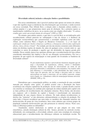Revista HISTEDBR On-line Artigo
Revista HISTEDBR On-line, Campinas, n.38, p.197-213, jun.2010 - ISSN: 1676-2584 209
Diversidade cultural, inclusão e educação: limites e possibilidades
Em nosso entendimento, não é possível analisar tudo apenas em termos de cultura,
o que não significa negar as denúncias das discriminações que ocorreram, e ainda ocorrem
em nossa sociedade. Para Alfredo Bosi, a relação entre a chamada cultura erudita e a
cultura popular é a que proporciona maior grau de distinção. Ou a primeira ignora as
manifestações simbólicas do povo, ou as encara como um simples observador: “A cultura
erudita quer sentir um arrepio diante do selvagem” (1992, p. 330)7
.
No entanto, para muitos autores, o que não é o caso de Bosi, as reivindicações pelo
reconhecimento cultural parecem ter sobrepujado à luta de classes e à denúncia da
exploração socioeconômica que caracterizaram a sociedade capitalista como um todo.
Afinal, como salientou Marx e Engels no Manifesto Comunista: “[...] em lugar da
exploração velada por ilusões religiosas e políticas, a burguesia colocou uma exploração
aberta, cínica, direta e brutal”. Na verdade, por trás das tensões existentes entre diferentes
etnias em distintas regiões do mundo, há, antes de qualquer coisa, a tensão entre os que
controlam os meios de produção e aqueles que são destituídos da riqueza gerada pelo
trabalho. Nesse sentido, parece-nos oportuno afirmar que o reconhecimento de uma cultura
considerada minoritária não implica o fim de sua alienação socioeconômica. Por isso a
pergunta: de que espécie de emancipação se trata quando são levantadas as bandeiras da
diversidade cultural?
Os pós-modernistas rejeitam o universalismo iluminista alegando que ele
nega a diversidade de experiências, culturas, valores e identidades
humanas. Porém, essa rejeição do universalismo em nome de um
pluralismo libertador é contraditória e auto-anuladora. Um respeito sadio
pela diferença e a diversidade, e pela pluralidade das lutas contra os
vários tipos de opressão, não nos obriga a descartar todos os valores
universalistas aos quais o marxismo, em sua melhor expressão, sempre
esteve ligado, ou a abandonar a idéia de emancipação humana universal.
(WOOD, 1999, p. 18)
Entendemos que a emancipação política, ou ainda, a construção de uma sociedade
marcada por relações entre iguais, só poderá ocorrer com a dissolução das bases
econômicas das relações capitalistas de produção. Assim sendo, o grande desafio consiste
em conciliar as estratégias de combate pela superação da ordem mantida pelo capital com
as lutas políticas de reconhecimento das chamadas minorias. Dessa forma, não devemos
nos esquecer: sob o domínio do capital o homem é transformado em mercadoria
independente de suas origens étnicas ou culturais. De nada adianta reconhecermos os
direitos das “minorias” se não alterarmos substancialmente as relações de produção. Por
outro lado, é forçoso reconhecer que nem todos os membros das chamadas minorias são
desfavorecidos do ponto de vista econômico, bem como sabemos que existem grupos da
população realmente desfavorecidos que não pertencem às minorias étnicas. Neste caso,
todas as diferenças podem ser defendidas?
Atualmente, muitos intelectuais se opõem ao que julgam ser uma visão
etnocêntrica, calcada dominação cultural da elite branca, presente no currículo escolar,
defendendo, em contrapartida, a diversidade cultural, como uma estratégia de orientação
educacional para o reconhecimento das diferenças culturais na instituição escolar. No
 